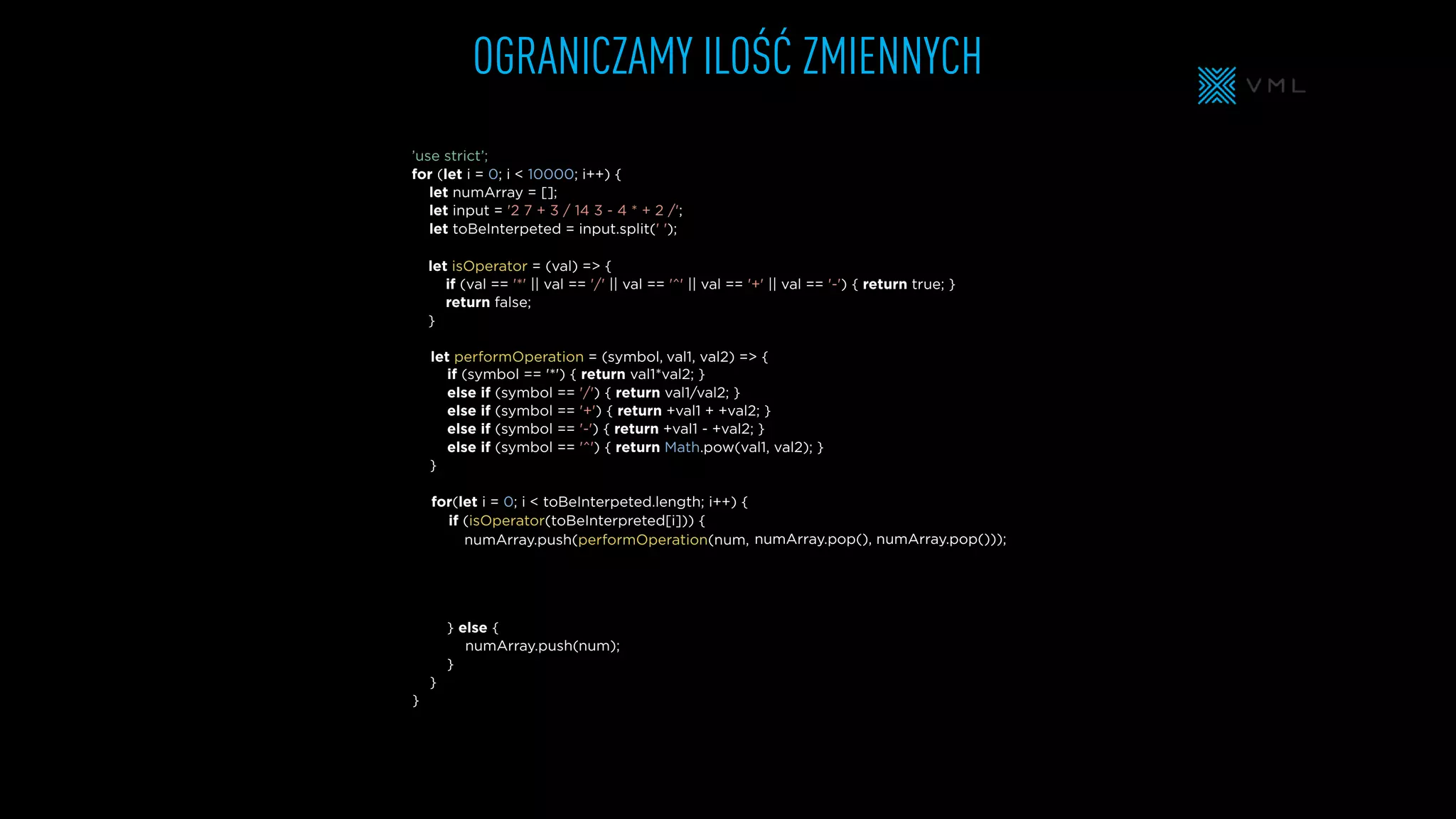 OGRANICZAMY ILOŚĆ ZMIENNYCH
let isOperator = (val) => {
if (val == '*' || val == '/' || val == '^' || val == '+' || val == '-') { return true; }
return false;
}
let numArray = [];
let input = '2 7 + 3 / 14 3 - 4 * + 2 /';
let toBeInterpeted = input.split(' ');
’use strict’;
for (let i = 0; i < 10000; i++) {
} else {
}
}
}
if (symbol == '*') { return val1*val2; }
else if (symbol == '/') { return val1/val2; }
else if (symbol == '+') { return +val1 + +val2; }
else if (symbol == '-') { return +val1 - +val2; }
else if (symbol == '^') { return Math.pow(val1, val2); }
}
for(let i = 0; i < toBeInterpeted.length; i++) {
let performOperation = (symbol,
numArray.push(performOperation(num,
numArray.push(
if (isOperator(toBeInterpreted[i])) {
val1, val2) => {
numArray.pop(), numArray.pop()));
num);
 