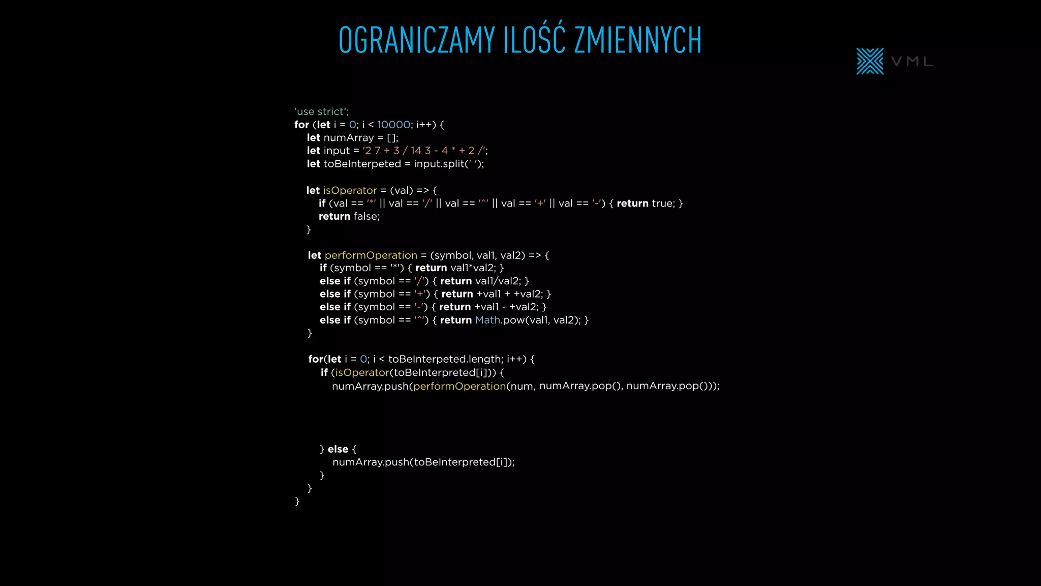 OGRANICZAMY ILOŚĆ ZMIENNYCH
let isOperator = (val) => {
if (val == '*' || val == '/' || val == '^' || val == '+' || val == '-') { return true; }
return false;
}
let numArray = [];
let input = '2 7 + 3 / 14 3 - 4 * + 2 /';
let toBeInterpeted = input.split(' ');
’use strict’;
for (let i = 0; i < 10000; i++) {
} else {
}
}
}
if (symbol == '*') { return val1*val2; }
else if (symbol == '/') { return val1/val2; }
else if (symbol == '+') { return +val1 + +val2; }
else if (symbol == '-') { return +val1 - +val2; }
else if (symbol == '^') { return Math.pow(val1, val2); }
}
for(let i = 0; i < toBeInterpeted.length; i++) {
let performOperation = (symbol,
numArray.push(performOperation(num,
numArray.push(
if (isOperator(toBeInterpreted[i])) {
val1, val2) => {
numArray.pop(), numArray.pop()));
toBeInterpreted[i]);
 