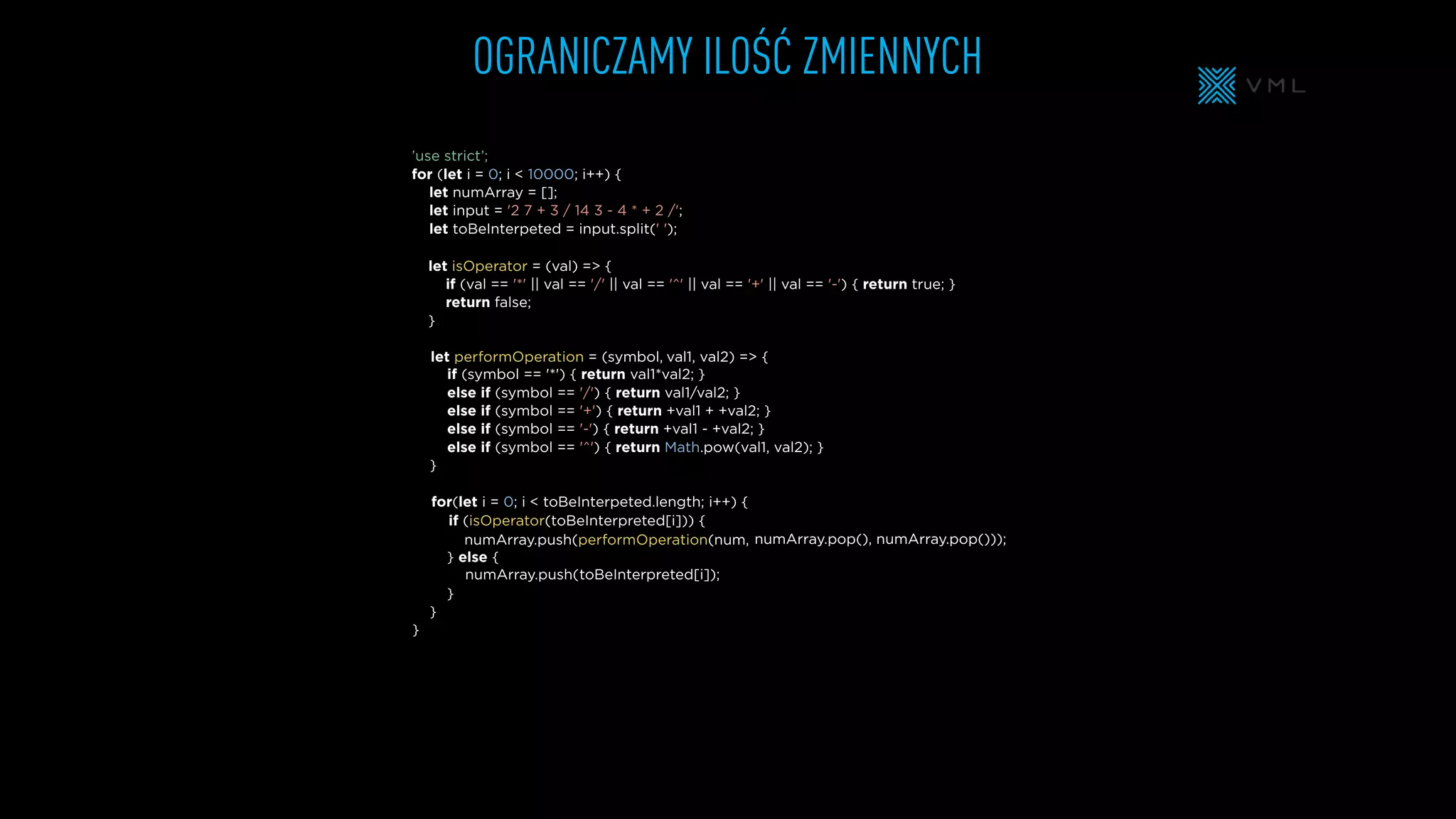 OGRANICZAMY ILOŚĆ ZMIENNYCH
let isOperator = (val) => {
if (val == '*' || val == '/' || val == '^' || val == '+' || val == '-') { return true; }
return false;
}
let numArray = [];
let input = '2 7 + 3 / 14 3 - 4 * + 2 /';
let toBeInterpeted = input.split(' ');
’use strict’;
for (let i = 0; i < 10000; i++) {
} else {
}
}
}
if (symbol == '*') { return val1*val2; }
else if (symbol == '/') { return val1/val2; }
else if (symbol == '+') { return +val1 + +val2; }
else if (symbol == '-') { return +val1 - +val2; }
else if (symbol == '^') { return Math.pow(val1, val2); }
}
for(let i = 0; i < toBeInterpeted.length; i++) {
let performOperation = (symbol,
numArray.push(performOperation(num,
numArray.push(
if (isOperator(toBeInterpreted[i])) {
val1, val2) => {
numArray.pop(), numArray.pop()));
toBeInterpreted[i]);
 