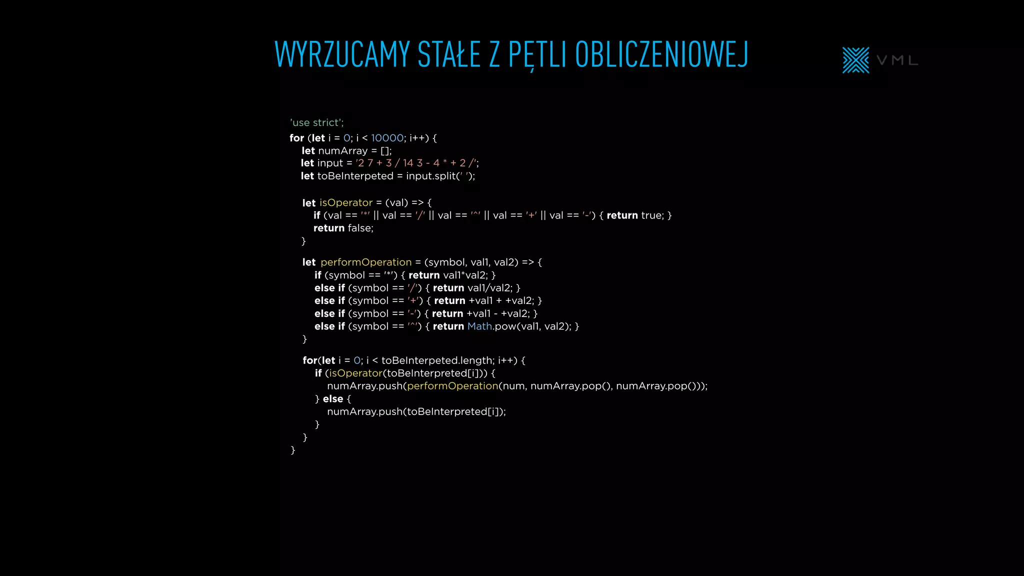 WYRZUCAMY STAŁE Z PĘTLI OBLICZENIOWEJ
isOperator = (val) => {
if (val == '*' || val == '/' || val == '^' || val == '+' || val == '-') { return true; }
return false;
}
input = '2 7 + 3 / 14 3 - 4 * + 2 /';
toBeInterpeted = input.split(' ');
for (let i = 0; i < 10000; i++) {
let numArray = [];
for(let i = 0; i < toBeInterpeted.length; i++) {
if (isOperator(toBeInterpreted[i])) {
numArray.push(performOperation(num, numArray.pop(), numArray.pop()));
} else {
numArray.push(toBeInterpreted[i]);
}
}
}
performOperation = (symbol, val1, val2) => {
if (symbol == '*') { return val1*val2; }
else if (symbol == '/') { return val1/val2; }
else if (symbol == '+') { return +val1 + +val2; }
else if (symbol == '-') { return +val1 - +val2; }
else if (symbol == '^') { return Math.pow(val1, val2); }
}
let
let
let
let
’use strict’;
 