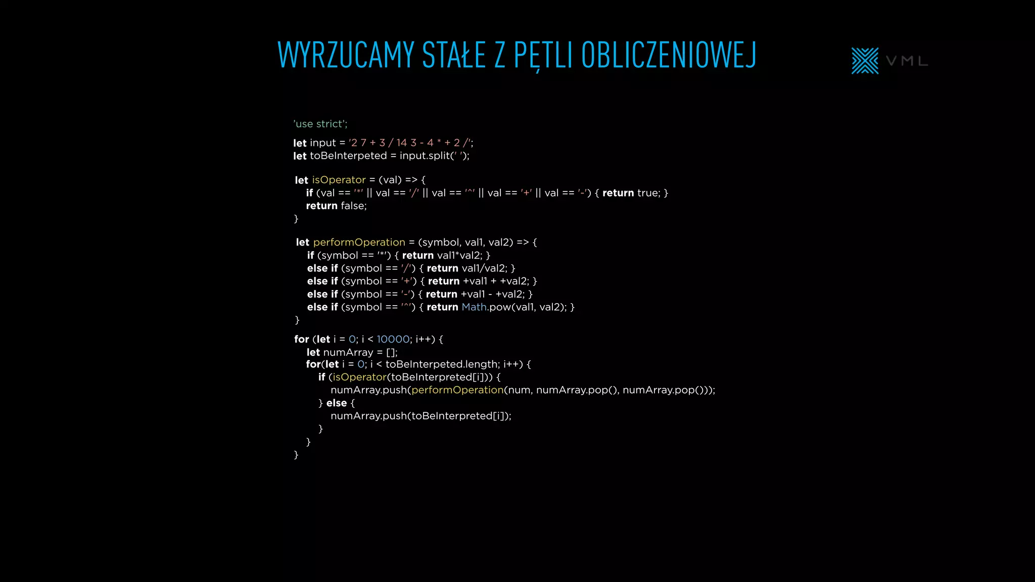 WYRZUCAMY STAŁE Z PĘTLI OBLICZENIOWEJ
isOperator = (val) => {
if (val == '*' || val == '/' || val == '^' || val == '+' || val == '-') { return true; }
return false;
}
input = '2 7 + 3 / 14 3 - 4 * + 2 /';
toBeInterpeted = input.split(' ');
for (let i = 0; i < 10000; i++) {
let numArray = [];
for(let i = 0; i < toBeInterpeted.length; i++) {
if (isOperator(toBeInterpreted[i])) {
numArray.push(performOperation(num, numArray.pop(), numArray.pop()));
} else {
numArray.push(toBeInterpreted[i]);
}
}
}
performOperation = (symbol, val1, val2) => {
if (symbol == '*') { return val1*val2; }
else if (symbol == '/') { return val1/val2; }
else if (symbol == '+') { return +val1 + +val2; }
else if (symbol == '-') { return +val1 - +val2; }
else if (symbol == '^') { return Math.pow(val1, val2); }
}
let
let
let
let
’use strict’;
 