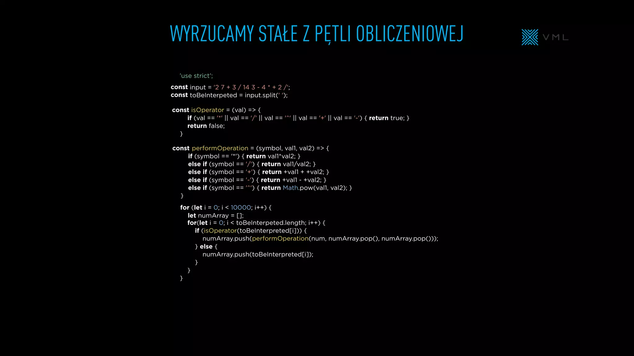 WYRZUCAMY STAŁE Z PĘTLI OBLICZENIOWEJ
isOperator = (val) => {
if (val == '*' || val == '/' || val == '^' || val == '+' || val == '-') { return true; }
return false;
}
input = '2 7 + 3 / 14 3 - 4 * + 2 /';
toBeInterpeted = input.split(' ');
for (let i = 0; i < 10000; i++) {
let numArray = [];
for(let i = 0; i < toBeInterpeted.length; i++) {
if (isOperator(toBeInterpreted[i])) {
numArray.push(performOperation(num, numArray.pop(), numArray.pop()));
} else {
numArray.push(toBeInterpreted[i]);
}
}
}
performOperation = (symbol, val1, val2) => {
if (symbol == '*') { return val1*val2; }
else if (symbol == '/') { return val1/val2; }
else if (symbol == '+') { return +val1 + +val2; }
else if (symbol == '-') { return +val1 - +val2; }
else if (symbol == '^') { return Math.pow(val1, val2); }
}
const
const
const
const
’use strict’;
 