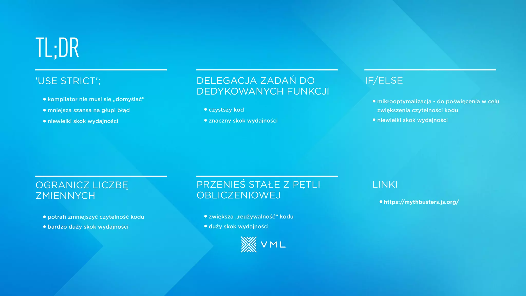 'USE STRICT';
•kompilator nie musi się „domyślać”
•mniejsza szansa na głupi błąd
•niewielki skok wydajności
DELEGACJA ZADAŃ DO
DEDYKOWANYCH FUNKCJI
•czystszy kod
•znaczny skok wydajności
IF/ELSE
•mikrooptymalizacja - do poświęcenia w celu
zwiększenia czytelności kodu
•niewielki skok wydajności
OGRANICZ LICZBĘ
ZMIENNYCH
•potrafi zmniejszyć czytelność kodu
•bardzo duży skok wydajności
PRZENIEŚ STAŁE Z PĘTLI
OBLICZENIOWEJ
•zwiększa „reużywalność” kodu
•duży skok wydajności
TL;DR
LINKI
•https://mythbusters.js.org/
 