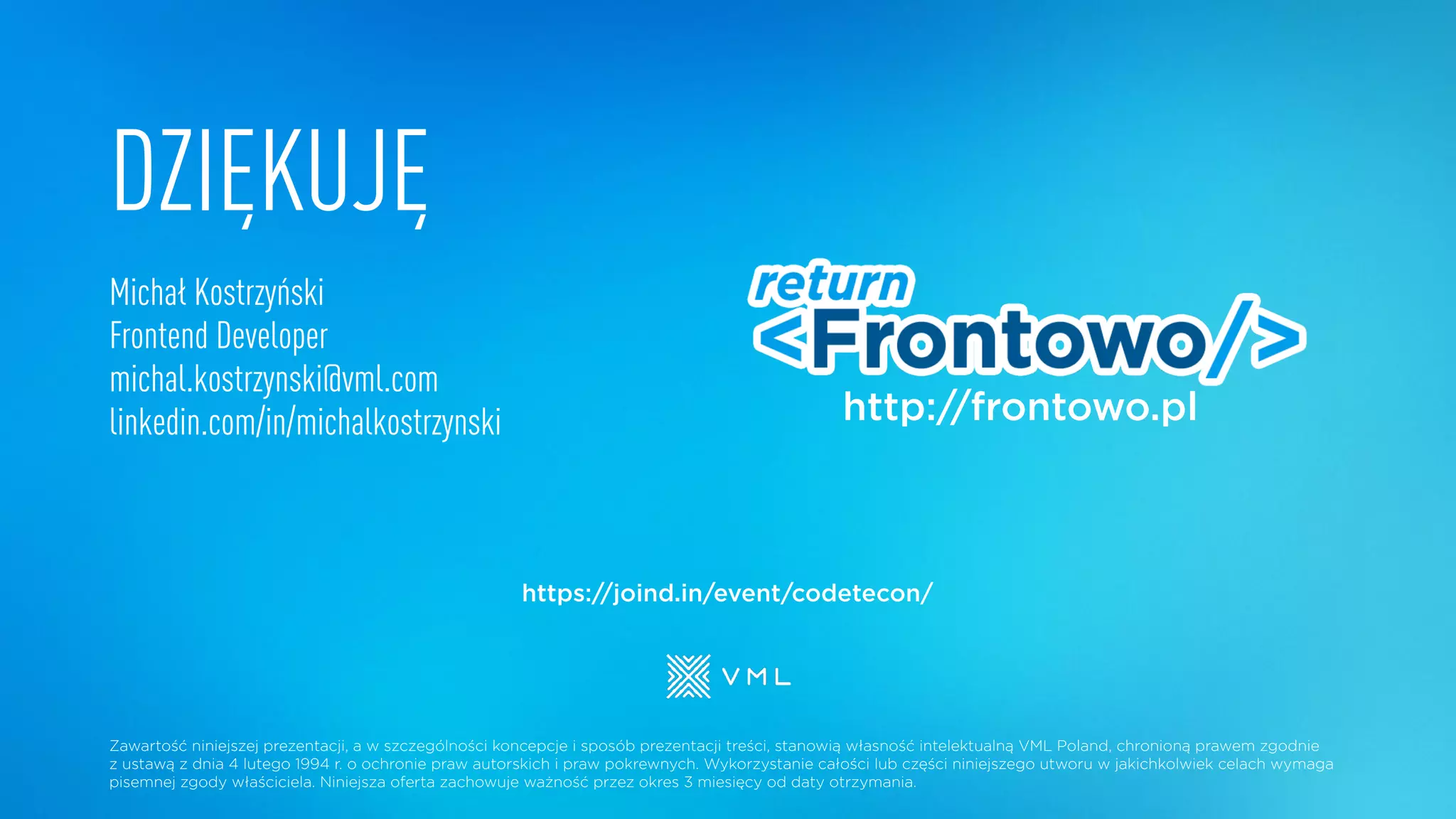 DZIĘKUJĘ
Michał Kostrzyński
Frontend Developer
michal.kostrzynski@vml.com
linkedin.com/in/michalkostrzynski
Zawartość niniejszej prezentacji, a w szczególności koncepcje i sposób prezentacji treści, stanowią własność intelektualną VML Poland, chronioną prawem zgodnie
z ustawą z dnia 4 lutego 1994 r. o ochronie praw autorskich i praw pokrewnych. Wykorzystanie całości lub części niniejszego utworu w jakichkolwiek celach wymaga
pisemnej zgody właściciela. Niniejsza oferta zachowuje ważność przez okres 3 miesięcy od daty otrzymania.
http://frontowo.pl
https://joind.in/event/codetecon/
 
