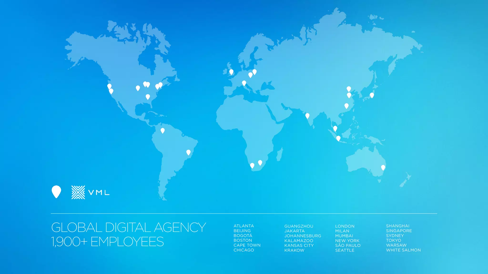 GLOBALDIGITALAGENCY
1,900+EMPLOYEES
ATLANTA
BEIJING
BOGOTÁ
BOSTON
CAPE TOWN
CHICAGO
GUANGZHOU
JAKARTA
JOHANNESBURG
KALAMAZOO
KANSAS CITY
KRAKOW
LONDON
MILAN
MUMBAI
NEW YORK
SÃO PAULO
SEATTLE
SHANGHAI
SINGAPORE
SYDNEY
TOKYO
WARSAW
WHITE SALMON
 