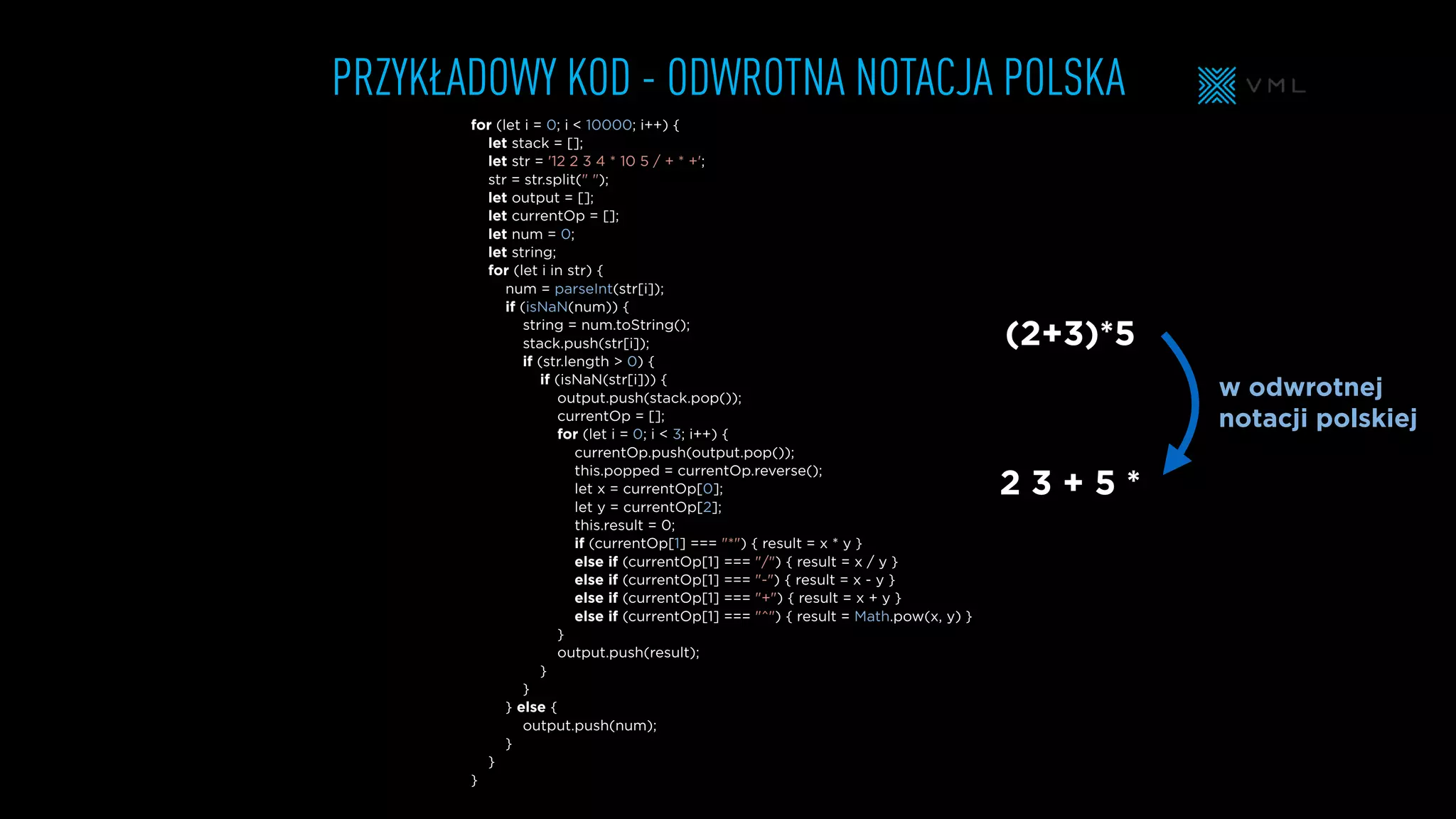 PRZYKŁADOWY KOD - ODWROTNA NOTACJA POLSKA
for (let i = 0; i < 10000; i++) {
let stack = [];
let str = '12 2 3 4 * 10 5 / + * +';
str = str.split(" ");
let output = [];
let currentOp = [];
let num = 0;
let string;
for (let i in str) {
num = parseInt(str[i]);
if (isNaN(num)) {
string = num.toString();
stack.push(str[i]);
if (str.length > 0) {
if (isNaN(str[i])) {
output.push(stack.pop());
currentOp = [];
for (let i = 0; i < 3; i++) {
currentOp.push(output.pop());
this.popped = currentOp.reverse();
let x = currentOp[0];
let y = currentOp[2];
this.result = 0;
if (currentOp[1] === "*") { result = x * y }
else if (currentOp[1] === "/") { result = x / y }
else if (currentOp[1] === "-") { result = x - y }
else if (currentOp[1] === "+") { result = x + y }
else if (currentOp[1] === "^") { result = Math.pow(x, y) }
}
output.push(result);
}
}
} else {
output.push(num);
}
}
}
(2+3)*5
2 3 + 5 *
w odwrotnej
notacji polskiej
 