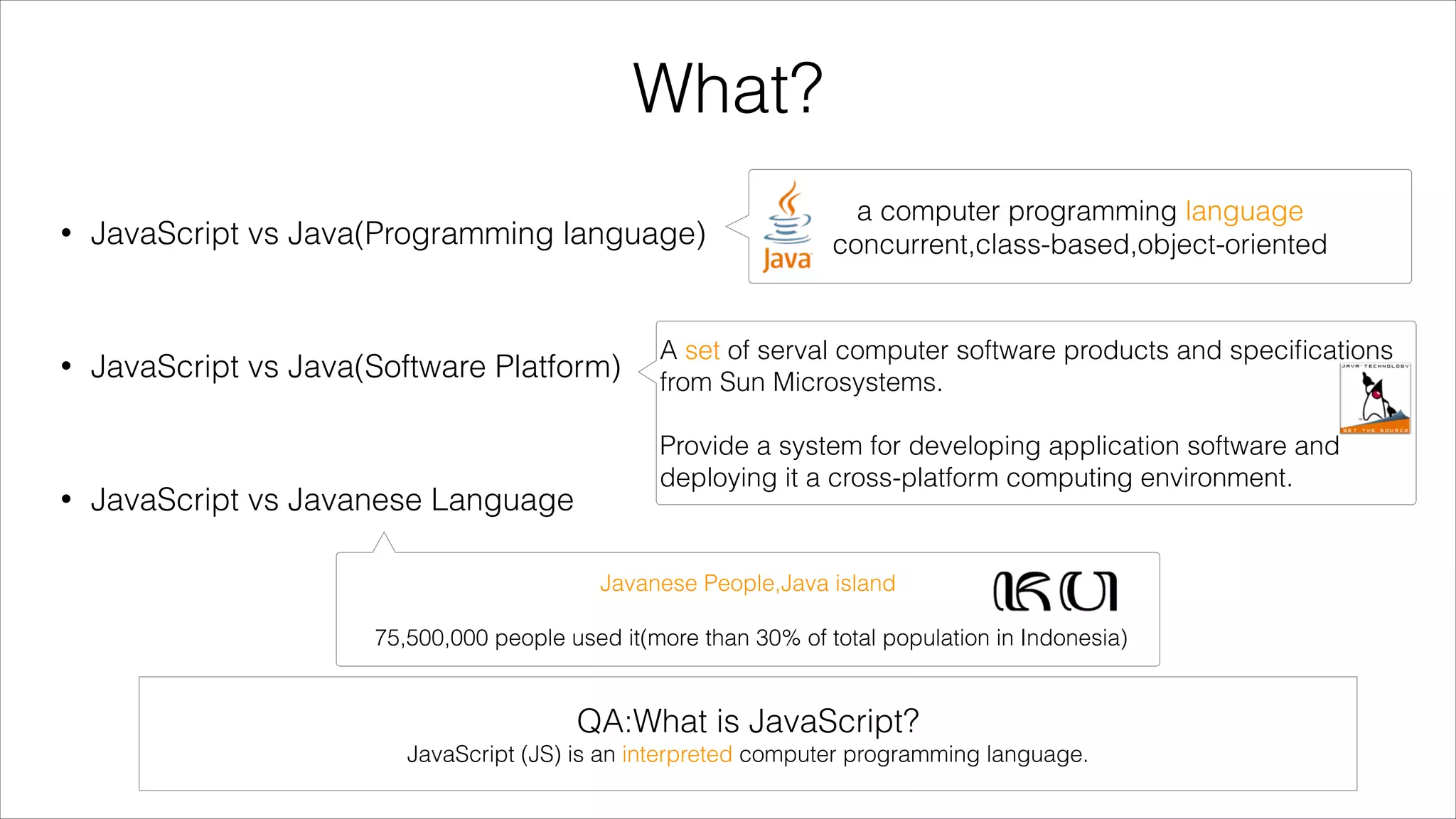 What?
•

a computer programming language
concurrent,class-based,object-oriented

JavaScript vs Java(Programming language)
!

•

JavaScript vs Java(Software Platform)

A set of serval computer software products and speciﬁcations
from Sun Microsystems.
!

!

•

JavaScript vs Javanese Language

Provide a system for developing application software and
deploying it a cross-platform computing environment.

Javanese People,Java island
!

75,500,000 people used it(more than 30% of total population in Indonesia)

QA:What is JavaScript?
JavaScript (JS) is an interpreted computer programming language.

 