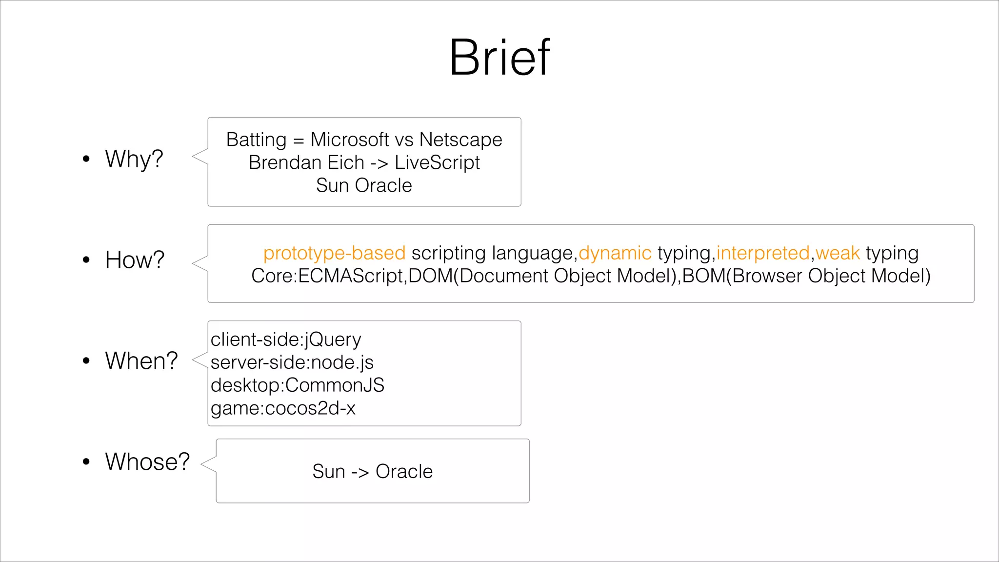 Brief
•

Why?

Batting = Microsoft vs Netscape
Brendan Eich -> LiveScript
Sun Oracle

!

•

How?

prototype-based scripting language,dynamic typing,interpreted,weak typing
Core:ECMAScript,DOM(Document Object Model),BOM(Browser Object Model)

!

•

When?
!

•

Whose?

client-side:jQuery
server-side:node.js
desktop:CommonJS
game:cocos2d-x
Sun -> Oracle

 