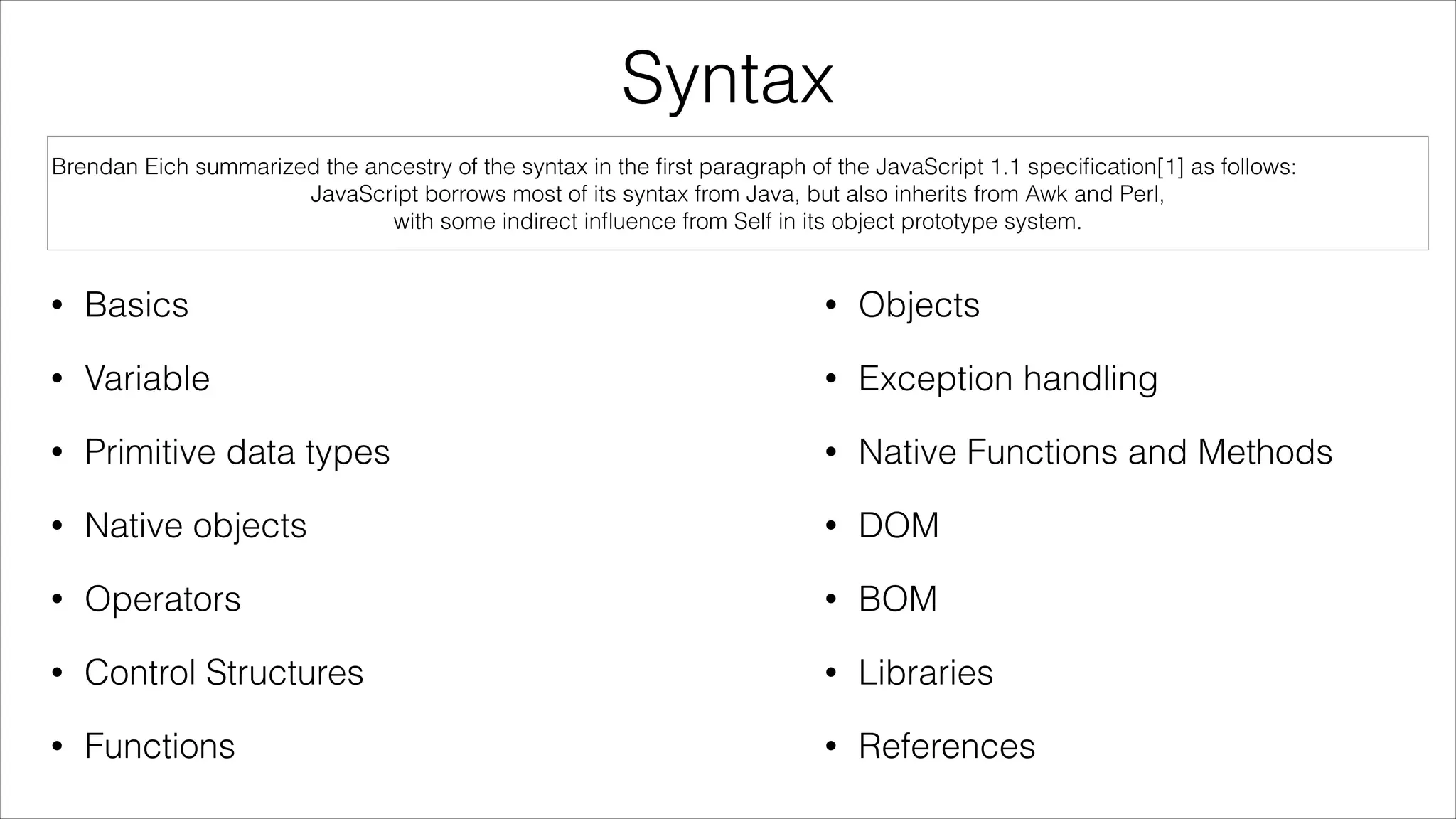 Syntax
Brendan Eich summarized the ancestry of the syntax in the ﬁrst paragraph of the JavaScript 1.1 speciﬁcation[1] as follows:
JavaScript borrows most of its syntax from Java, but also inherits from Awk and Perl,
with some indirect inﬂuence from Self in its object prototype system.

•

Basics

•

Objects

•

Variable

•

Exception handling

•

Primitive data types

•

Native Functions and Methods

•

Native objects

•

DOM

•

Operators

•

BOM

•

Control Structures

•

Libraries

•

Functions

•

References

 
