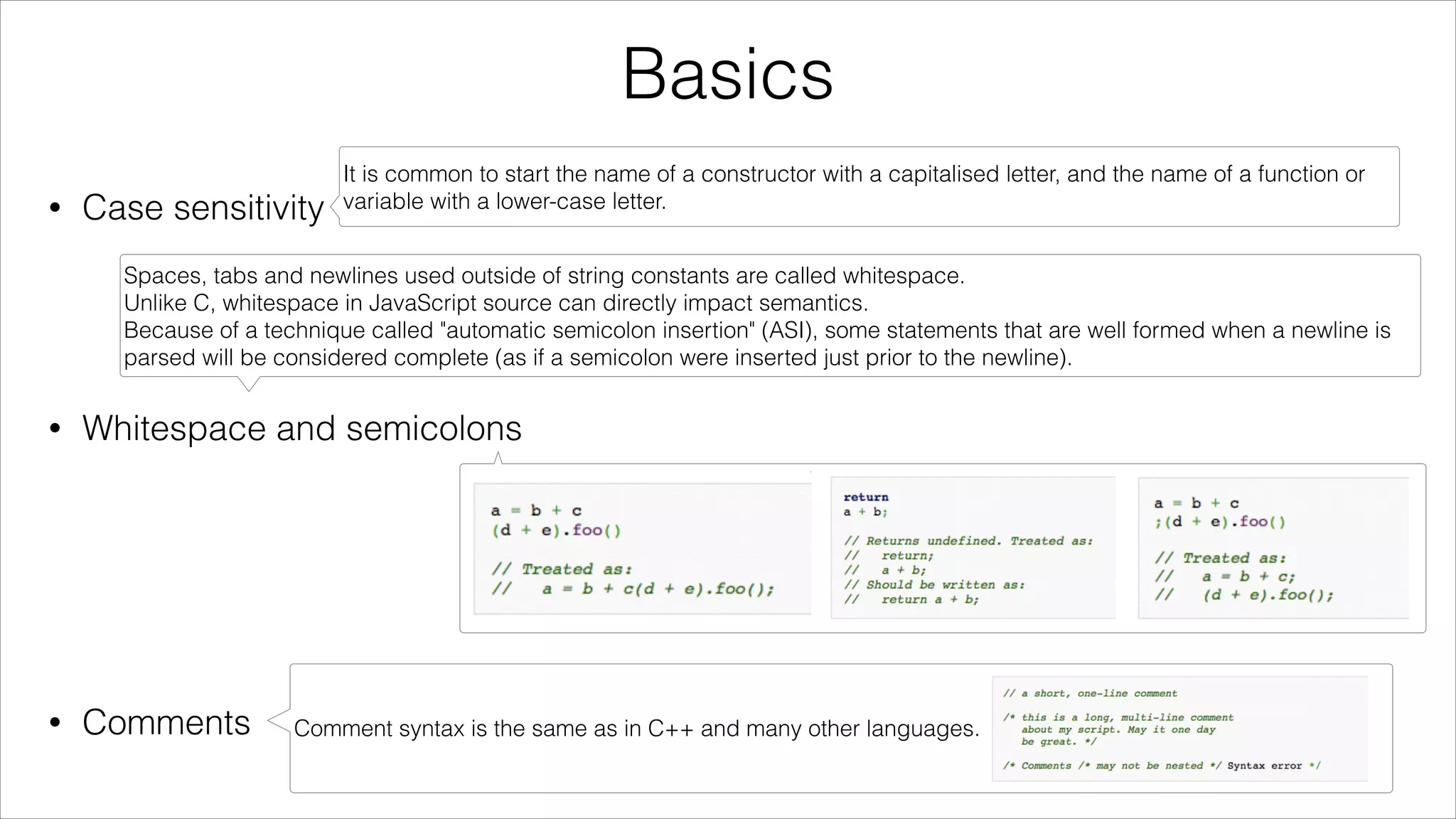 Basics
•

Case sensitivity
!

!

•

It is common to start the name of a constructor with a capitalised letter, and the name of a function or
variable with a lower-case letter.

Spaces, tabs and newlines used outside of string constants are called whitespace.
Unlike C, whitespace in JavaScript source can directly impact semantics.
Because of a technique called "automatic semicolon insertion" (ASI), some statements that are well formed when a newline is
parsed will be considered complete (as if a semicolon were inserted just prior to the newline).

Whitespace and semicolons
!

!

!

•

Comments

Comment syntax is the same as in C++ and many other languages.

 