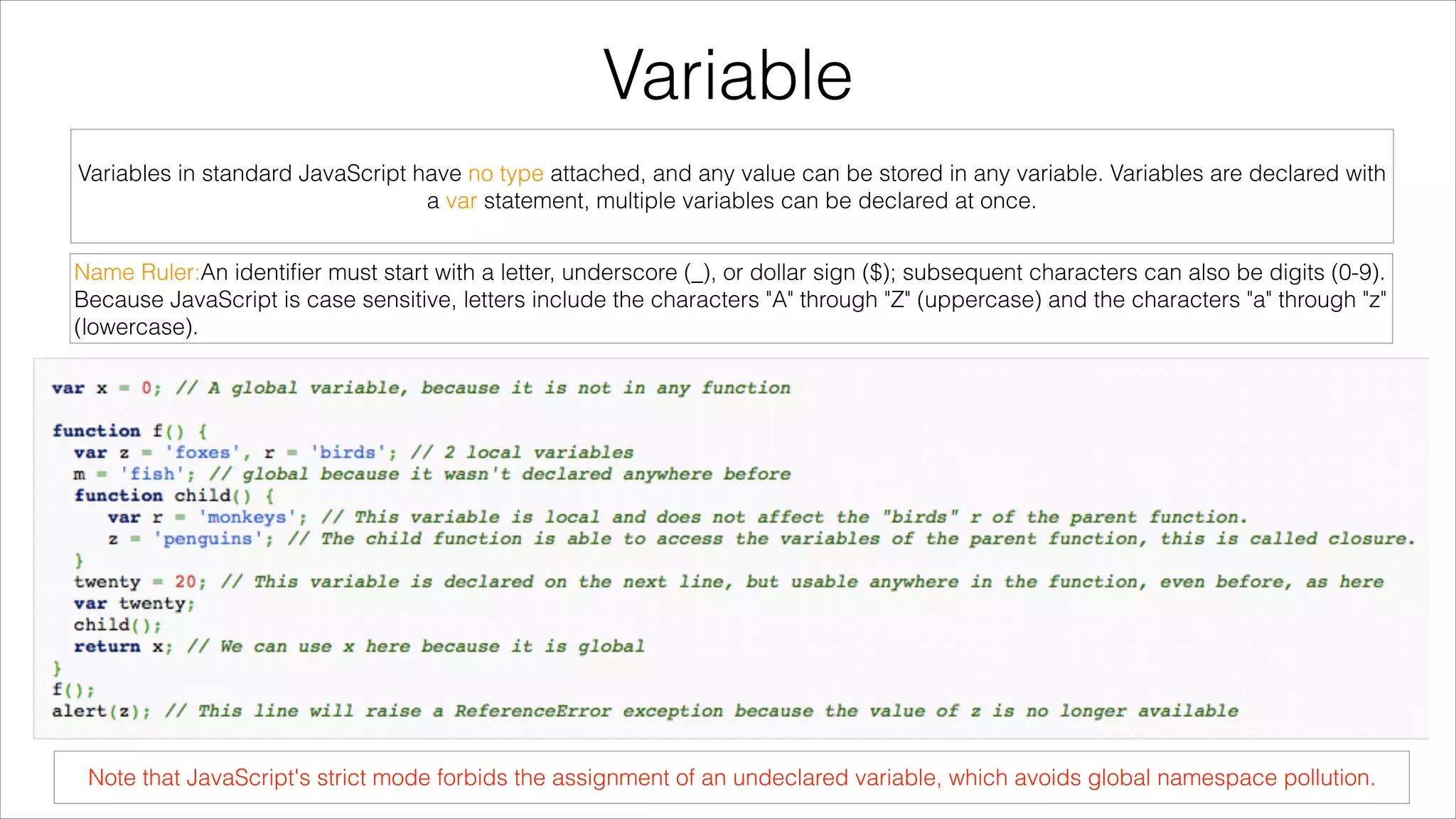 Variable
Variables in standard JavaScript have no type attached, and any value can be stored in any variable. Variables are declared with
a var statement, multiple variables can be declared at once.
Name Ruler:An identiﬁer must start with a letter, underscore (_), or dollar sign ($); subsequent characters can also be digits (0-9).
Because JavaScript is case sensitive, letters include the characters "A" through "Z" (uppercase) and the characters "a" through "z"
(lowercase).

Note that JavaScript's strict mode forbids the assignment of an undeclared variable, which avoids global namespace pollution.

 