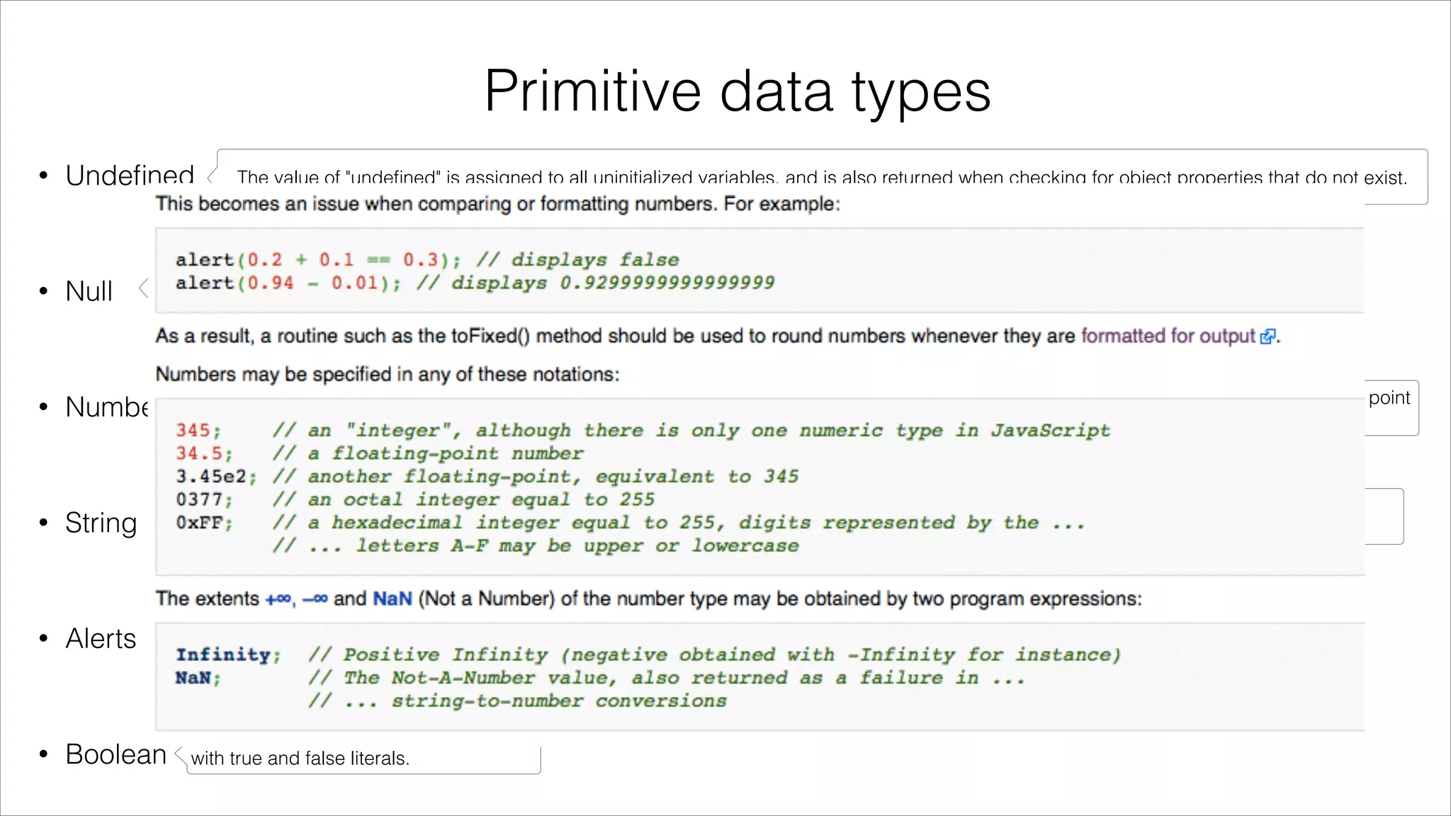 Primitive data types
•

Undeﬁned

The value of "undeﬁned" is assigned to all uninitialized variables, and is also returned when checking for object properties that do not exist.

!

•

Null

Unlike undeﬁned, null is often set to indicate that something has been declared but has been deﬁned to be empty.

!

•

Number

Numbers are represented in binary as IEEE-754 Doubles, which provides an accuracy nearly 16 signiﬁcant digits. Because they are ﬂoating point
numbers, they do not always exactly represent real numbers, including fractions.

!

•

String

A string in JavaScript is a sequence of characters. In JavaScript, strings can be created directly by placing the series of characters between
double or single quotes.

!

•

Alerts

Alerts are a common Javascript feature.

!

•

Boolean

JavaScript provides a Boolean data type
with true and false literals.

 