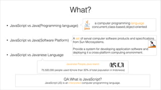What?
•

a computer programming language
concurrent,class-based,object-oriented

JavaScript vs Java(Programming language)
!

•

JavaScript vs Java(Software Platform)

A set of serval computer software products and speciﬁcations
from Sun Microsystems.
!

!

•

JavaScript vs Javanese Language

Provide a system for developing application software and
deploying it a cross-platform computing environment.

Javanese People,Java island
!

75,500,000 people used it(more than 30% of total population in Indonesia)

QA:What is JavaScript?
JavaScript (JS) is an interpreted computer programming language.

 