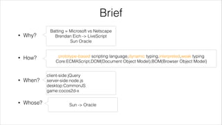 Brief
•

Why?

Batting = Microsoft vs Netscape
Brendan Eich -> LiveScript
Sun Oracle

!

•

How?

prototype-based scripting language,dynamic typing,interpreted,weak typing
Core:ECMAScript,DOM(Document Object Model),BOM(Browser Object Model)

!

•

When?
!

•

Whose?

client-side:jQuery
server-side:node.js
desktop:CommonJS
game:cocos2d-x
Sun -> Oracle

 