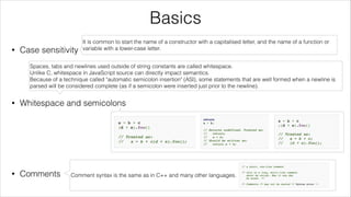 Basics
•

Case sensitivity
!

!

•

It is common to start the name of a constructor with a capitalised letter, and the name of a function or
variable with a lower-case letter.

Spaces, tabs and newlines used outside of string constants are called whitespace.
Unlike C, whitespace in JavaScript source can directly impact semantics.
Because of a technique called "automatic semicolon insertion" (ASI), some statements that are well formed when a newline is
parsed will be considered complete (as if a semicolon were inserted just prior to the newline).

Whitespace and semicolons
!

!

!

•

Comments

Comment syntax is the same as in C++ and many other languages.

 