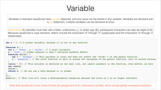 Variable
Variables in standard JavaScript have no type attached, and any value can be stored in any variable. Variables are declared with
a var statement, multiple variables can be declared at once.
Name Ruler:An identiﬁer must start with a letter, underscore (_), or dollar sign ($); subsequent characters can also be digits (0-9).
Because JavaScript is case sensitive, letters include the characters "A" through "Z" (uppercase) and the characters "a" through "z"
(lowercase).

Note that JavaScript's strict mode forbids the assignment of an undeclared variable, which avoids global namespace pollution.

 