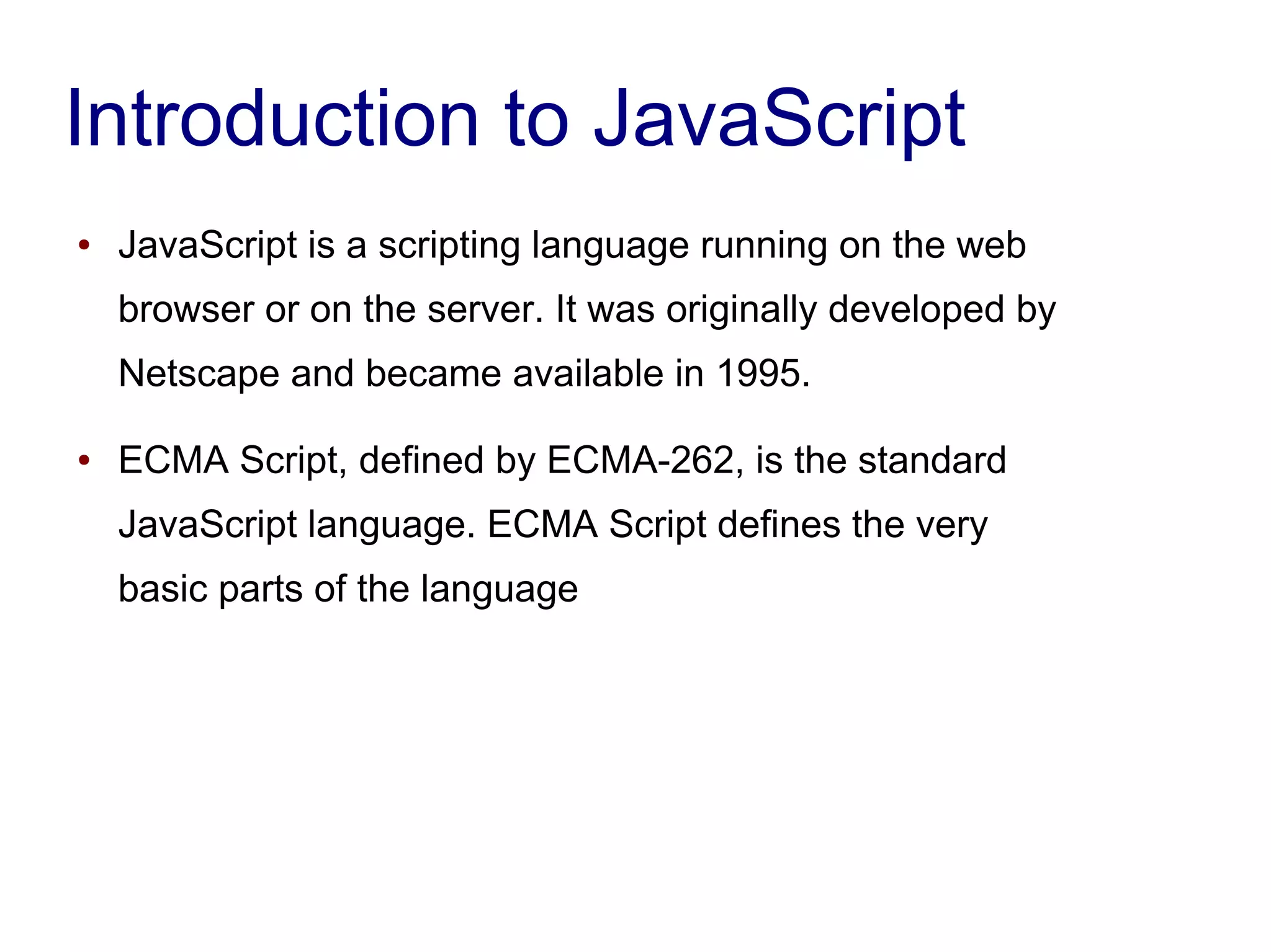 Introduction to JavaScript
● JavaScript is a scripting language running on the web
browser or on the server. It was originally developed by
Netscape and became available in 1995.
● ECMA Script, defined by ECMA-262, is the standard
JavaScript language. ECMA Script defines the very
basic parts of the language
 
