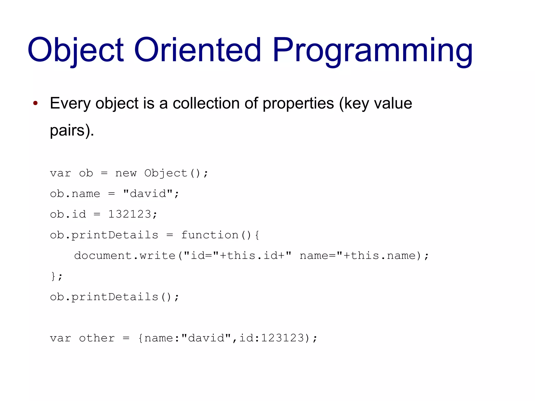 Object Oriented Programming
● Every object is a collection of properties (key value
pairs).
var ob = new Object();
ob.name = "david";
ob.id = 132123;
ob.printDetails = function(){
document.write("id="+this.id+" name="+this.name);
};
ob.printDetails();
var other = {name:"david",id:123123);
 
