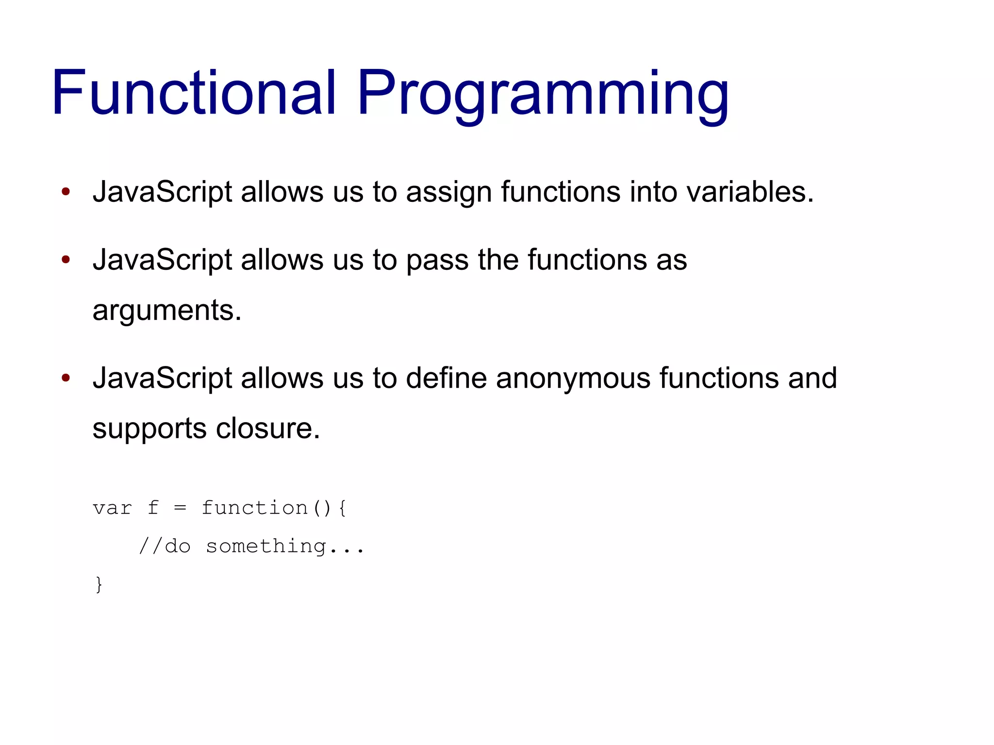 Functional Programming
● JavaScript allows us to assign functions into variables.
● JavaScript allows us to pass the functions as
arguments.
● JavaScript allows us to define anonymous functions and
supports closure.
var f = function(){
//do something...
}
 