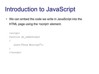 Introduction to JavaScript
● We can embed the code we write in JavaScript into the
HTML page using the <script> element.
<script>
function do_something()
{
alert(”Good Morning!”);
}
</script>
 