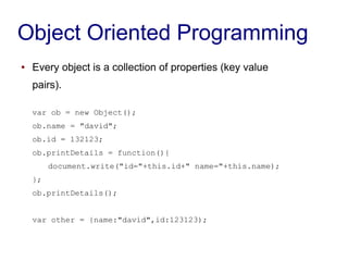 Object Oriented Programming
● Every object is a collection of properties (key value
pairs).
var ob = new Object();
ob.name = "david";
ob.id = 132123;
ob.printDetails = function(){
document.write("id="+this.id+" name="+this.name);
};
ob.printDetails();
var other = {name:"david",id:123123);
 