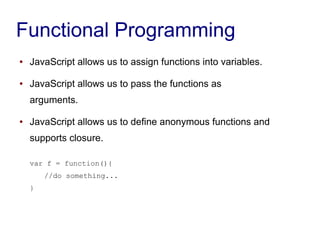 Functional Programming
● JavaScript allows us to assign functions into variables.
● JavaScript allows us to pass the functions as
arguments.
● JavaScript allows us to define anonymous functions and
supports closure.
var f = function(){
//do something...
}
 