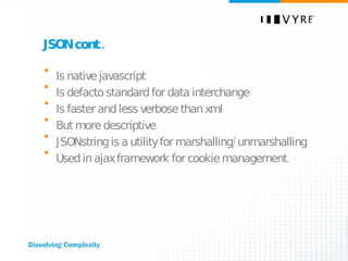 JSON cont.. Is native javascript Is defacto standard for data interchange Is faster and less verbose than xml But more descriptive. JSONstring is a utility for marshalling/unmarshalling Used in ajax framework for cookie management. 