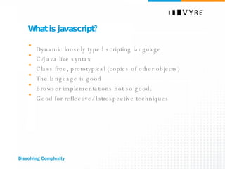 What is javascript? Dynamic loosely typed scripting language C/Java like syntax Class free, prototypical (copies of other objects) The language is good Browser implementations not so good. Good for reflective/ Introspective techniques 
