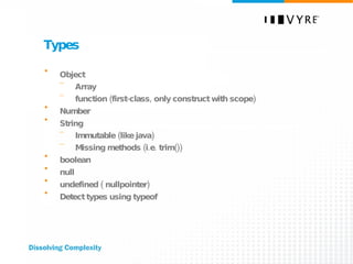 Types Object Array function (first-class, only construct with scope) Number String Immutable (like java) Missing methods (i.e. trim()) boolean null undefined ( nullpointer) Detect types using typeof 