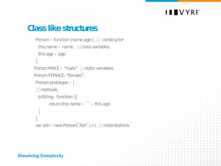 Class like structures Person = function (name,age) {  // constructor this.name = name;  //class variables this.age = age; }; Person.MALE = “male”;  //static variables Person.FEMALE=“female”; Person.prototype = { //methods toString : function (){ return this.name + " " + this.age; } }; var ash = new Person("Ash",23);  //instantiations 