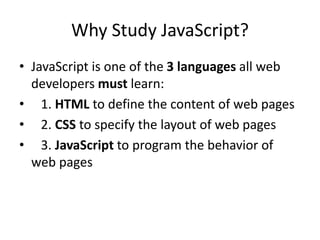 Why Study JavaScript?
• JavaScript is one of the 3 languages all web
developers must learn:
• 1. HTML to define the content of web pages
• 2. CSS to specify the layout of web pages
• 3. JavaScript to program the behavior of
web pages
 
