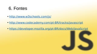 6. Fontes
• http://www.w3schools.com/js/
• http://www.codecademy.com/pt-BR/tracks/javascript
• https://developer.mozilla.org/pt-BR/docs/Web/JavaScript
 