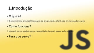 1.Introdução
• O que é?
 É atualmente a principal linguagem de programação client-side em navegadores web.
• Como funciona?
 interagir com o usuário sem a necessidade do script passar pelo servidor.
• Para que serve?
 