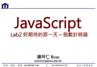 JavaScript Lab http://MobileDev.TW
JavaScript
Lab2 好期待的那一天 – 倒數計時器
鐘祥仁 Ryan
ryanchung@ncu.edu.tw
1
 