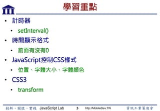 JavaScript Lab http://MobileDev.TW
學習重點
•  計時器
•  setInterval()
•  時間顯示格式
•  前面有沒有0
•  JavaScript控制CSS樣式
•  位置、字體大小、字體顏色
•  CSS3
•  transform
5
 