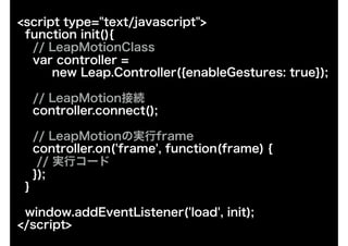 <script type="text/javascript">
function init(){
// LeapMotionClass
var controller =
new Leap.Controller({enableGestures: true});
// LeapMotionӾA
controller.connect();
// LeapMotionΌgframe
controller.on('frame', function(frame) {?
// gХ`?
});
}
window.addEventListener('load', init);
</script>
 
