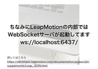 ちなみにLeapMotionの内部では
WebSocketサーバが起動してます
ws://localhost:6437/
詳しくはこちら
https://developer.leapmotion.com/documentation/javasc...