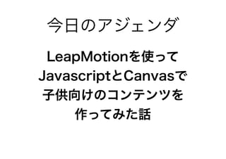 LeapMotionを使って
JavascriptとCanvasで
子供向けのコンテンツを
作ってみた話
今日のアジェンダ
 