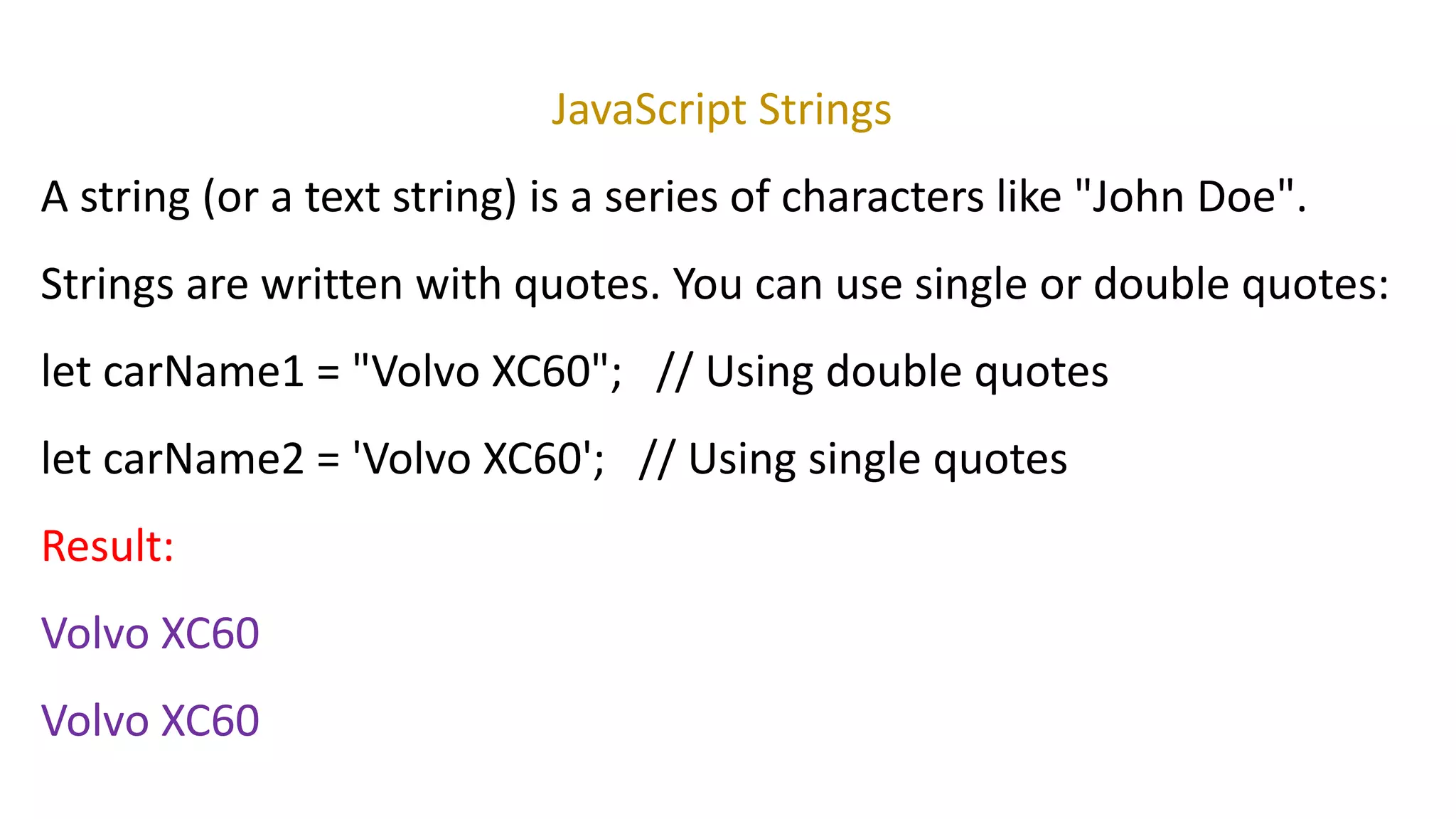 JavaScript Strings
A string (or a text string) is a series of characters like "John Doe".
Strings are written with quotes. You can use single or double quotes:
let carName1 = "Volvo XC60"; // Using double quotes
let carName2 = 'Volvo XC60'; // Using single quotes
Result:
Volvo XC60
Volvo XC60
 