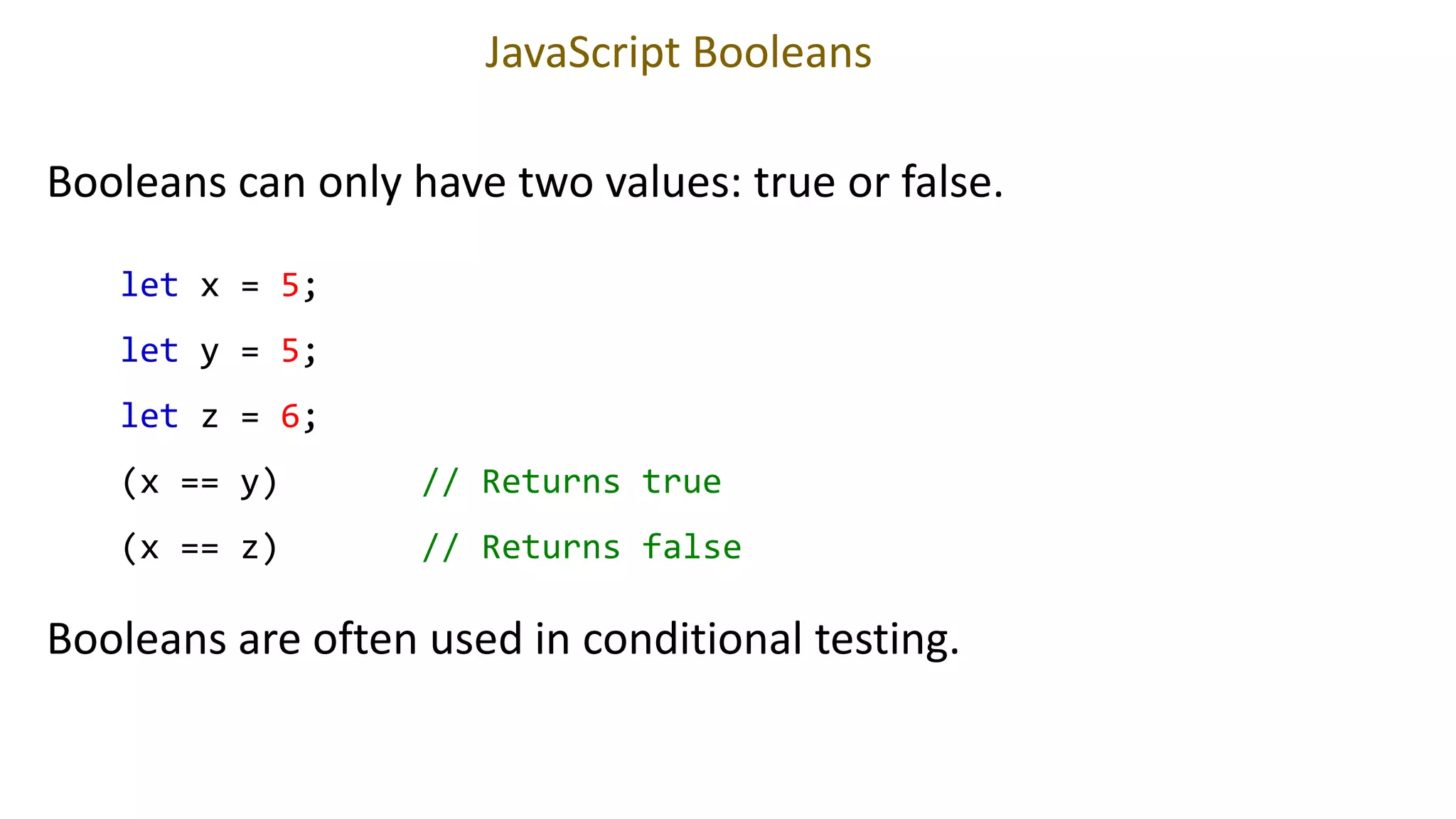 JavaScript Booleans
Booleans can only have two values: true or false.
let x = 5;
let y = 5;
let z = 6;
(x == y) // Returns true
(x == z) // Returns false
Booleans are often used in conditional testing.
 