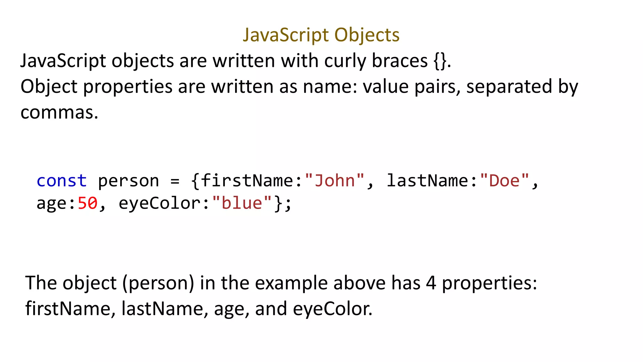 JavaScript Objects
JavaScript objects are written with curly braces {}.
Object properties are written as name: value pairs, separated by
commas.
const person = {firstName:"John", lastName:"Doe",
age:50, eyeColor:"blue"};
The object (person) in the example above has 4 properties:
firstName, lastName, age, and eyeColor.
 
