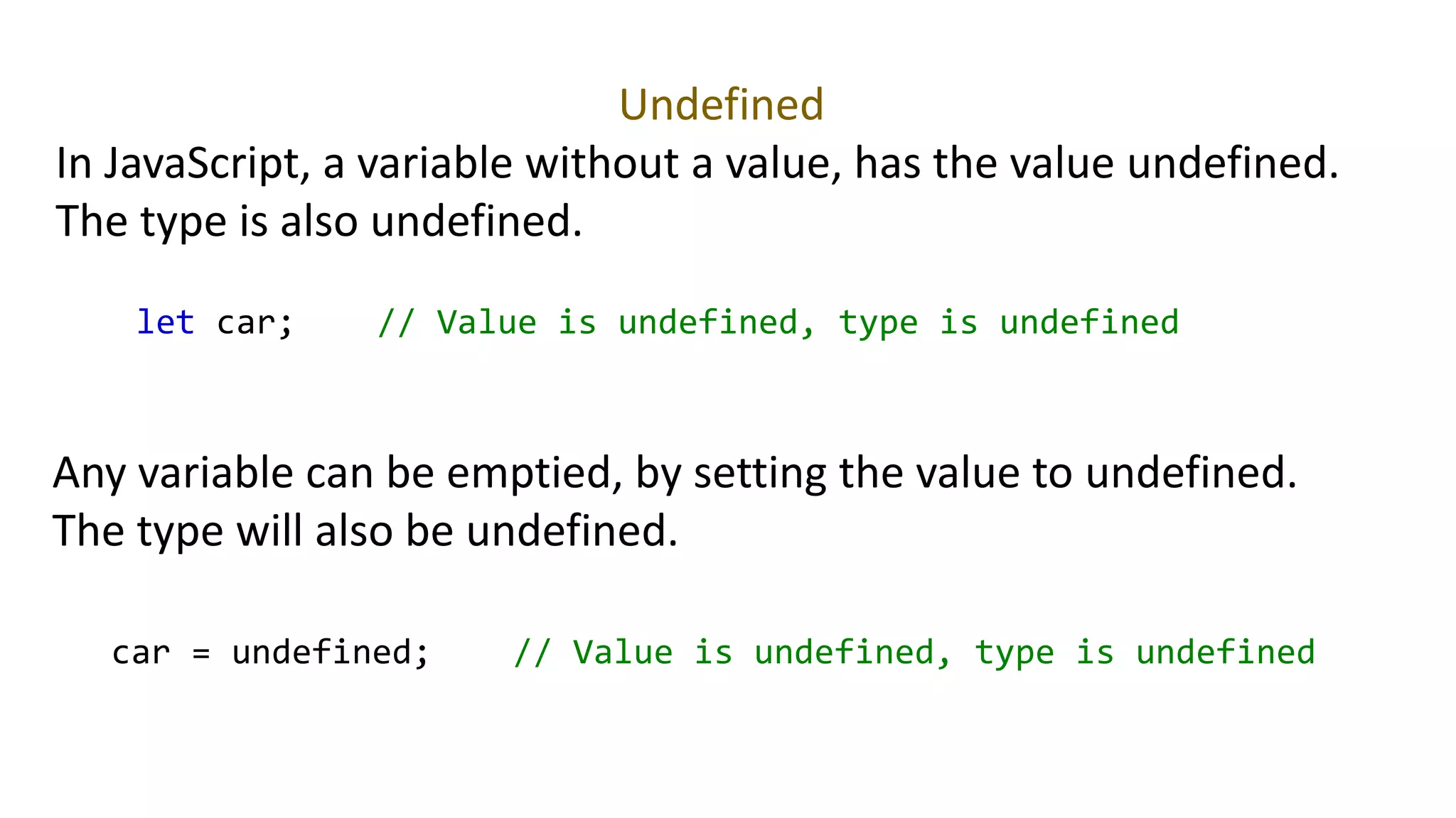 Undefined
In JavaScript, a variable without a value, has the value undefined.
The type is also undefined.
let car; // Value is undefined, type is undefined
Any variable can be emptied, by setting the value to undefined.
The type will also be undefined.
car = undefined; // Value is undefined, type is undefined
 