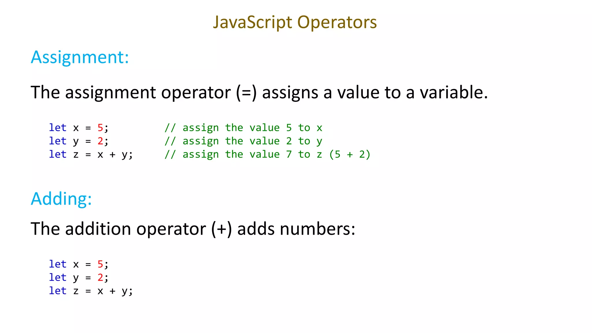 JavaScript Operators
let x = 5; // assign the value 5 to x
let y = 2; // assign the value 2 to y
let z = x + y; // assign the value 7 to z (5 + 2)
Try it Yourself
The assignment operator (=) assigns a value to a variable.
Assignment:
Adding:
The addition operator (+) adds numbers:
let x = 5;
let y = 2;
let z = x + y;
 