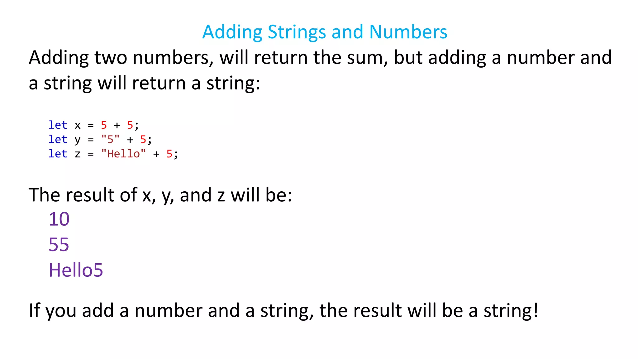 Adding Strings and Numbers
Adding two numbers, will return the sum, but adding a number and
a string will return a string:
let x = 5 + 5;
let y = "5" + 5;
let z = "Hello" + 5;
The result of x, y, and z will be:
10
55
Hello5
If you add a number and a string, the result will be a string!
 