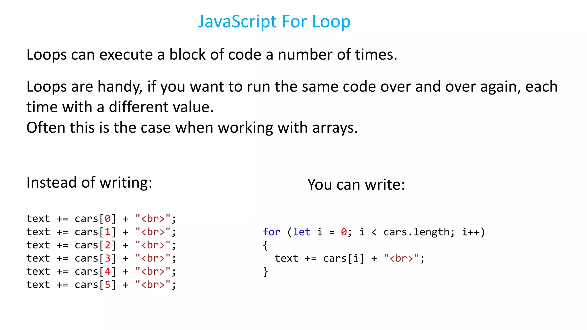 JavaScript For Loop
Loops can execute a block of code a number of times.
Loops are handy, if you want to run the same code over and over again, each
time with a different value.
Often this is the case when working with arrays.
Instead of writing:
text += cars[0] + "<br>";
text += cars[1] + "<br>";
text += cars[2] + "<br>";
text += cars[3] + "<br>";
text += cars[4] + "<br>";
text += cars[5] + "<br>";
You can write:
for (let i = 0; i < cars.length; i++)
{
text += cars[i] + "<br>";
}
 