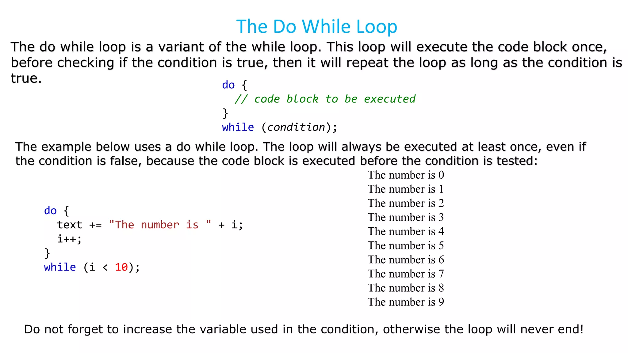 The Do While Loop
The do while loop is a variant of the while loop. This loop will execute the code block once,
before checking if the condition is true, then it will repeat the loop as long as the condition is
true. do {
// code block to be executed
}
while (condition);
The example below uses a do while loop. The loop will always be executed at least once, even if
the condition is false, because the code block is executed before the condition is tested:
do {
text += "The number is " + i;
i++;
}
while (i < 10);
Do not forget to increase the variable used in the condition, otherwise the loop will never end!
The number is 0
The number is 1
The number is 2
The number is 3
The number is 4
The number is 5
The number is 6
The number is 7
The number is 8
The number is 9
 