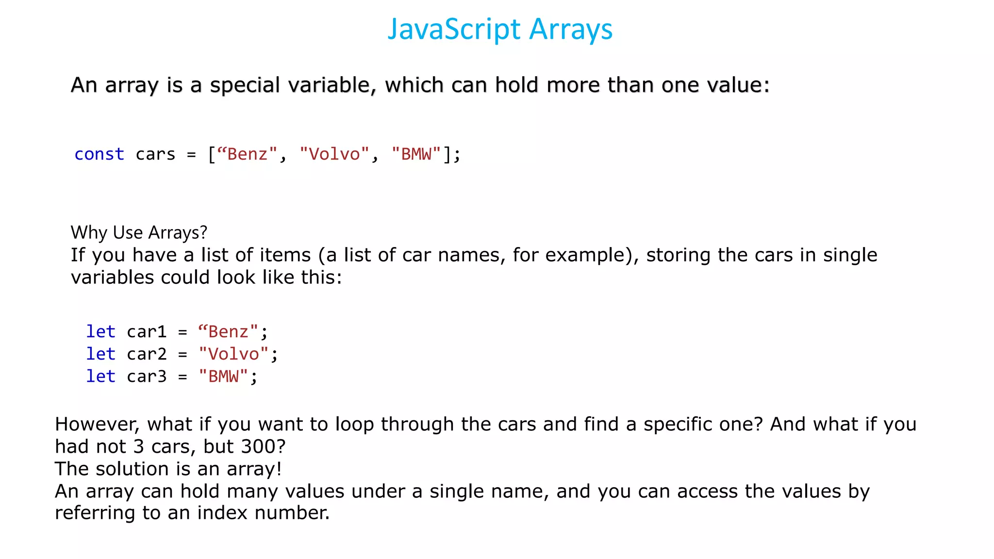 JavaScript Arrays
An array is a special variable, which can hold more than one value:
const cars = [“Benz", "Volvo", "BMW"];
Why Use Arrays?
If you have a list of items (a list of car names, for example), storing the cars in single
variables could look like this:
let car1 = “Benz";
let car2 = "Volvo";
let car3 = "BMW";
However, what if you want to loop through the cars and find a specific one? And what if you
had not 3 cars, but 300?
The solution is an array!
An array can hold many values under a single name, and you can access the values by
referring to an index number.
 