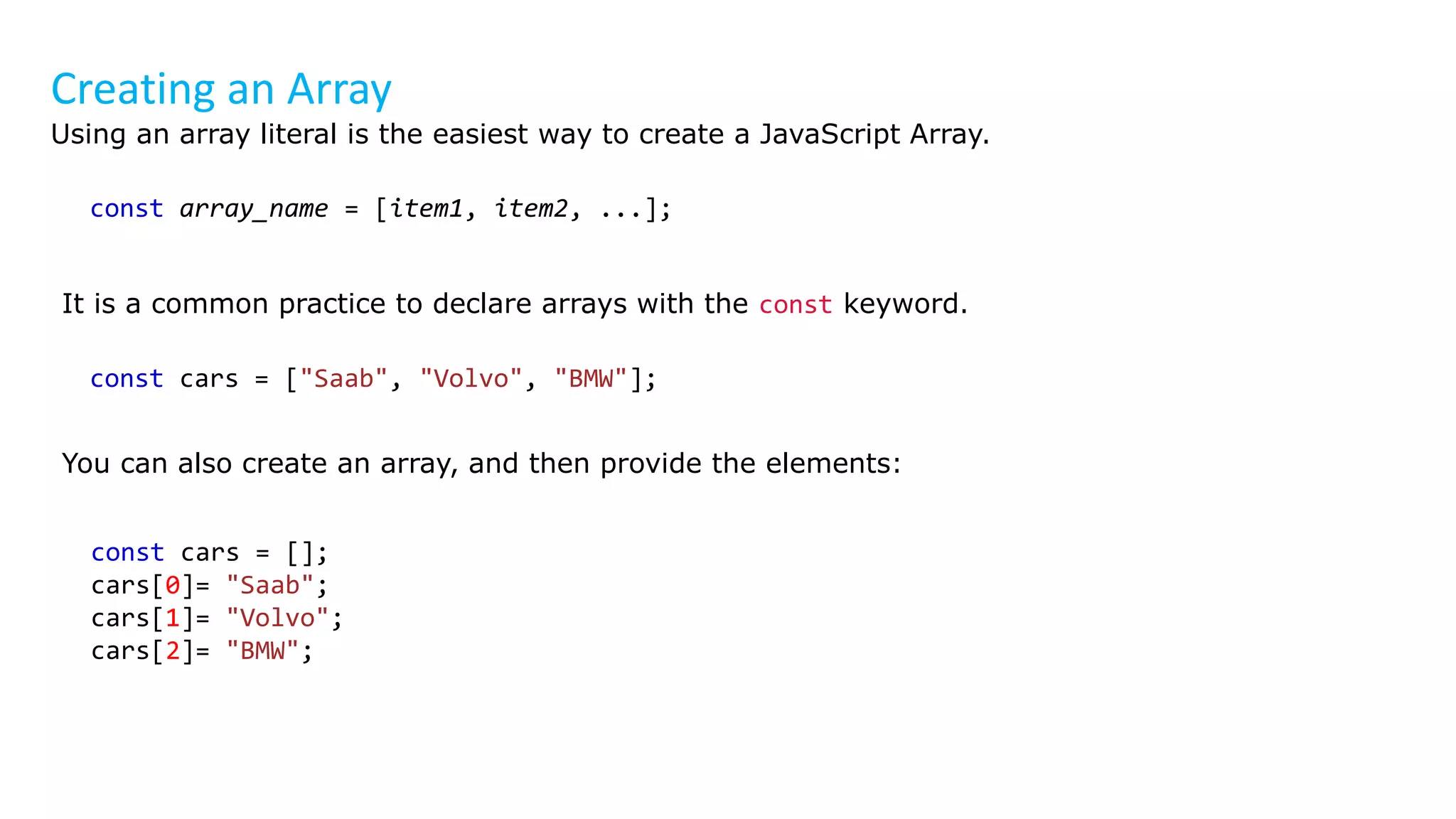 Creating an Array
Using an array literal is the easiest way to create a JavaScript Array.
const array_name = [item1, item2, ...];
It is a common practice to declare arrays with the const keyword.
const cars = ["Saab", "Volvo", "BMW"];
You can also create an array, and then provide the elements:
const cars = [];
cars[0]= "Saab";
cars[1]= "Volvo";
cars[2]= "BMW";
 