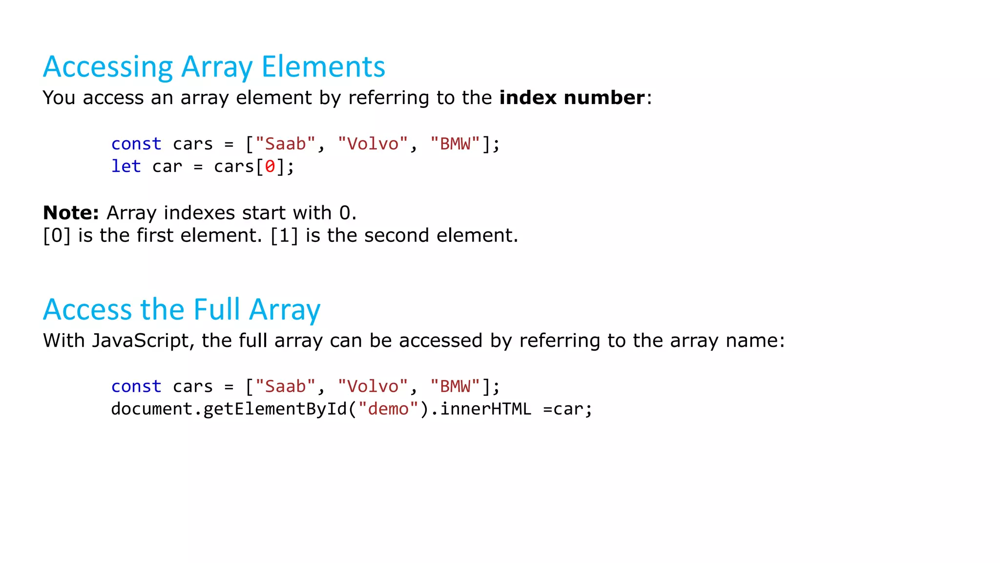 Accessing Array Elements
You access an array element by referring to the index number:
const cars = ["Saab", "Volvo", "BMW"];
let car = cars[0];
Note: Array indexes start with 0.
[0] is the first element. [1] is the second element.
Access the Full Array
With JavaScript, the full array can be accessed by referring to the array name:
const cars = ["Saab", "Volvo", "BMW"];
document.getElementById("demo").innerHTML =car;
 