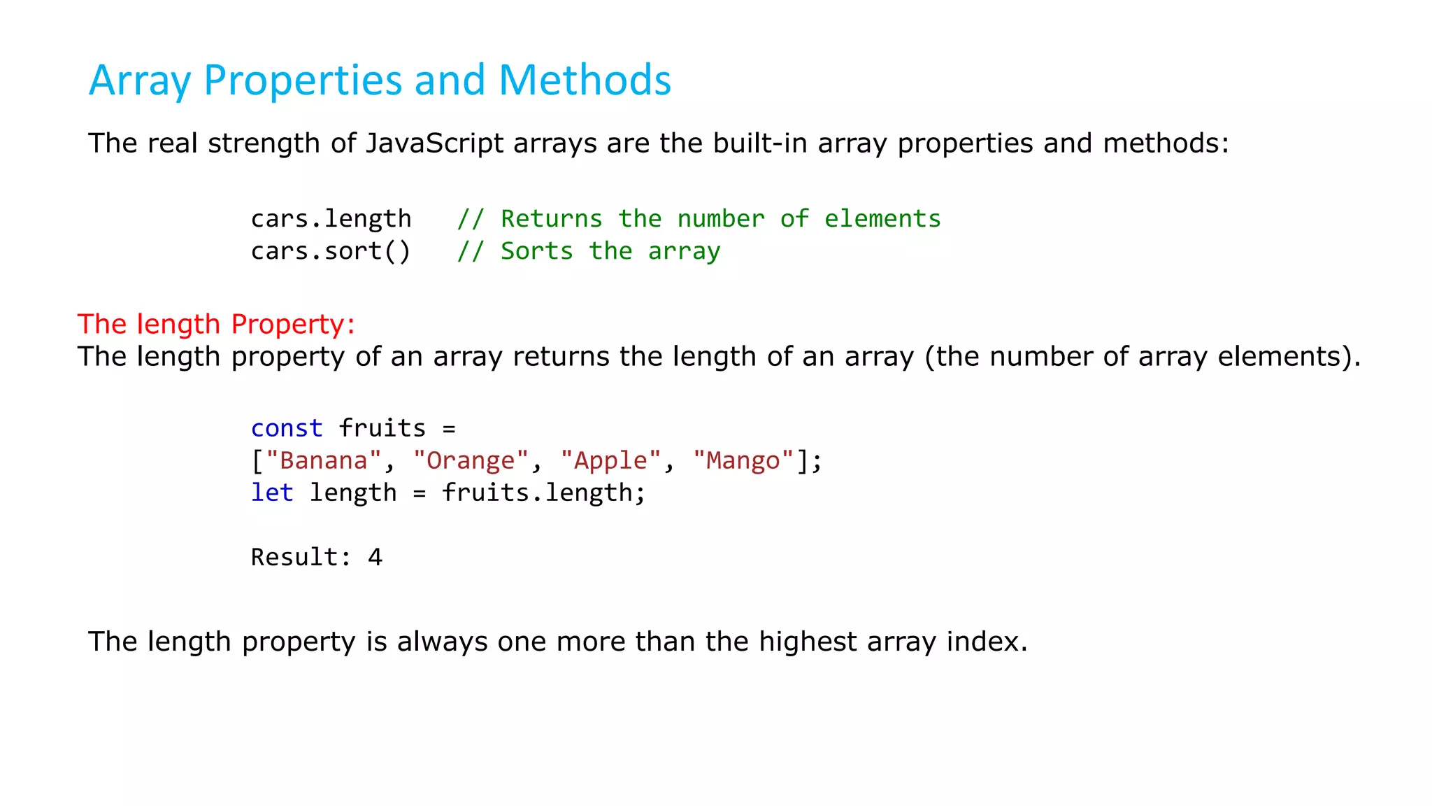 Array Properties and Methods
The real strength of JavaScript arrays are the built-in array properties and methods:
cars.length // Returns the number of elements
cars.sort() // Sorts the array
The length Property:
The length property of an array returns the length of an array (the number of array elements).
const fruits =
["Banana", "Orange", "Apple", "Mango"];
let length = fruits.length;
Result: 4
The length property is always one more than the highest array index.
 